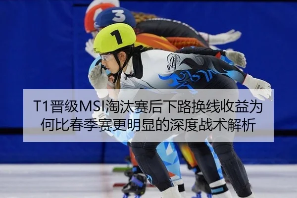 T1晋级MSI淘汰赛后下路换线收益为何比春季赛更明显的深度战术解析
